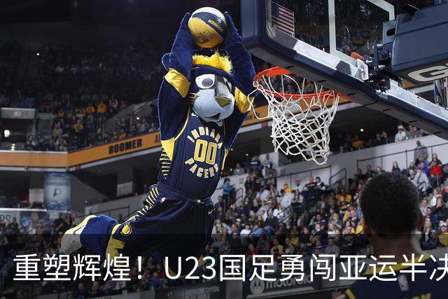 重塑辉煌！U23国足勇闯亚运半决赛，历史刻印期待新篇章